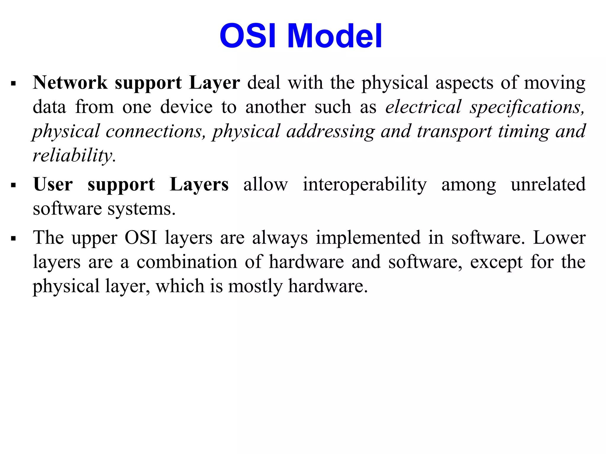 OSI Model
 Network support Layer deal with the physical aspects of moving
data from one device to another such as electrical specifications,
physical connections, physical addressing and transport timing and
reliability.
 User support Layers allow interoperability among unrelated
software systems.
 The upper OSI layers are always implemented in software. Lower
layers are a combination of hardware and software, except for the
physical layer, which is mostly hardware.
 