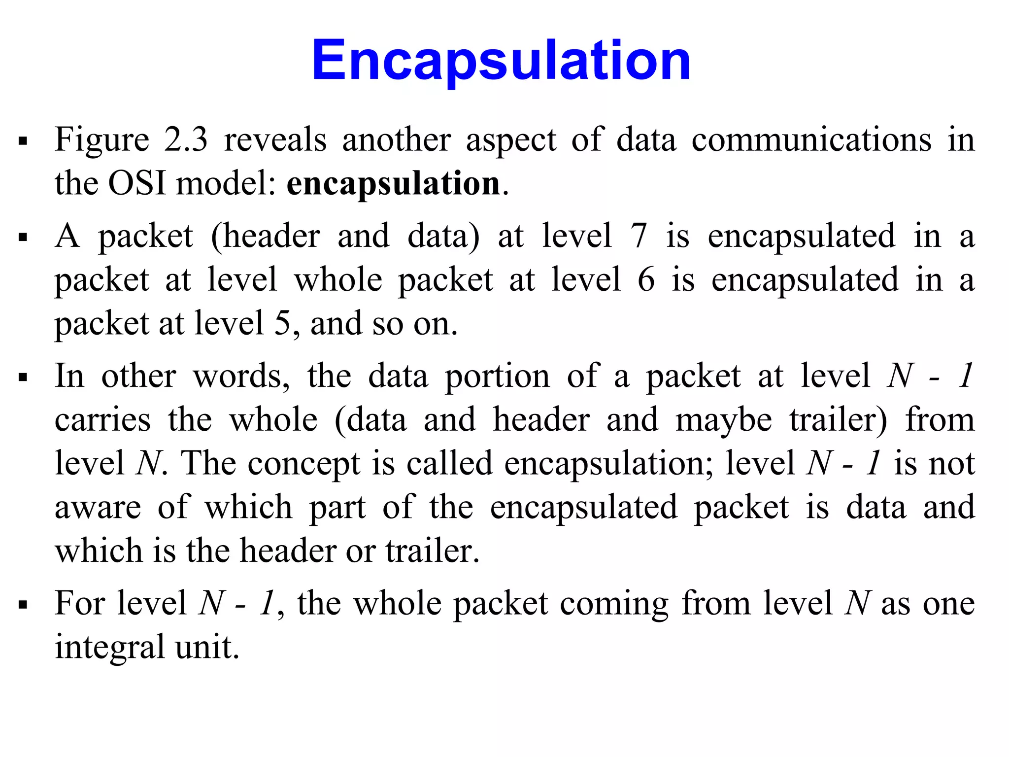 Encapsulation
 Figure 2.3 reveals another aspect of data communications in
the OSI model: encapsulation.
 A packet (header and data) at level 7 is encapsulated in a
packet at level whole packet at level 6 is encapsulated in a
packet at level 5, and so on.
 In other words, the data portion of a packet at level N - 1
carries the whole (data and header and maybe trailer) from
level N. The concept is called encapsulation; level N - 1 is not
aware of which part of the encapsulated packet is data and
which is the header or trailer.
 For level N - 1, the whole packet coming from level N as one
integral unit.
 