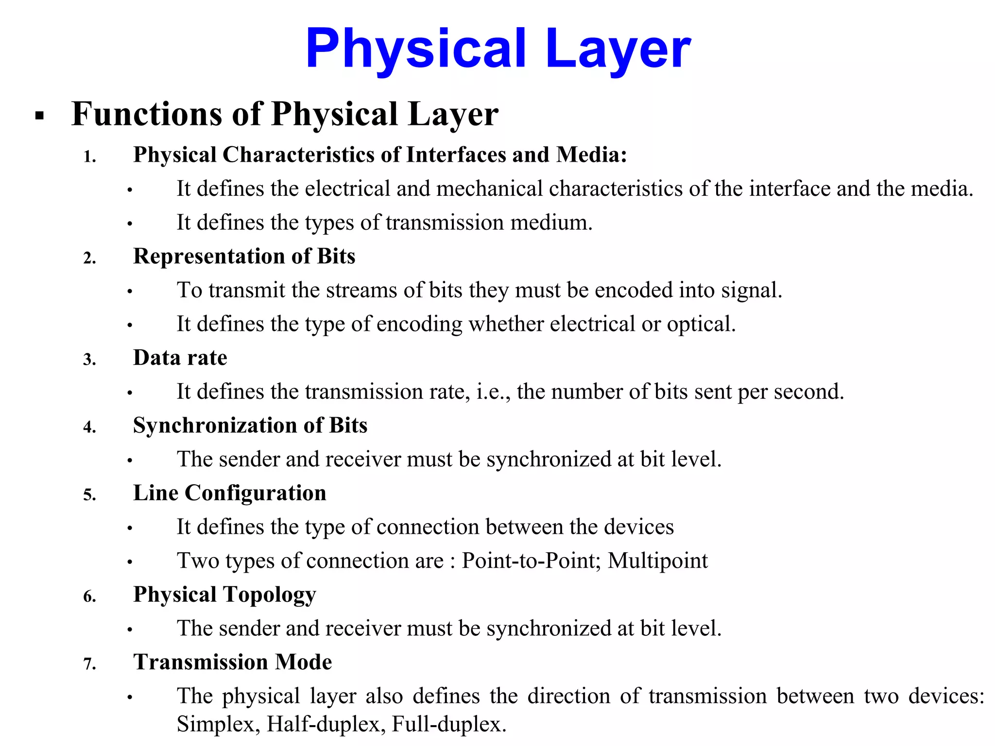  Functions of Physical Layer
1. Physical Characteristics of Interfaces and Media:
• It defines the electrical and mechanical characteristics of the interface and the media.
• It defines the types of transmission medium.
2. Representation of Bits
• To transmit the streams of bits they must be encoded into signal.
• It defines the type of encoding whether electrical or optical.
3. Data rate
• It defines the transmission rate, i.e., the number of bits sent per second.
4. Synchronization of Bits
• The sender and receiver must be synchronized at bit level.
5. Line Configuration
• It defines the type of connection between the devices
• Two types of connection are : Point-to-Point; Multipoint
6. Physical Topology
• The sender and receiver must be synchronized at bit level.
7. Transmission Mode
• The physical layer also defines the direction of transmission between two devices:
Simplex, Half-duplex, Full-duplex.
Physical Layer
 