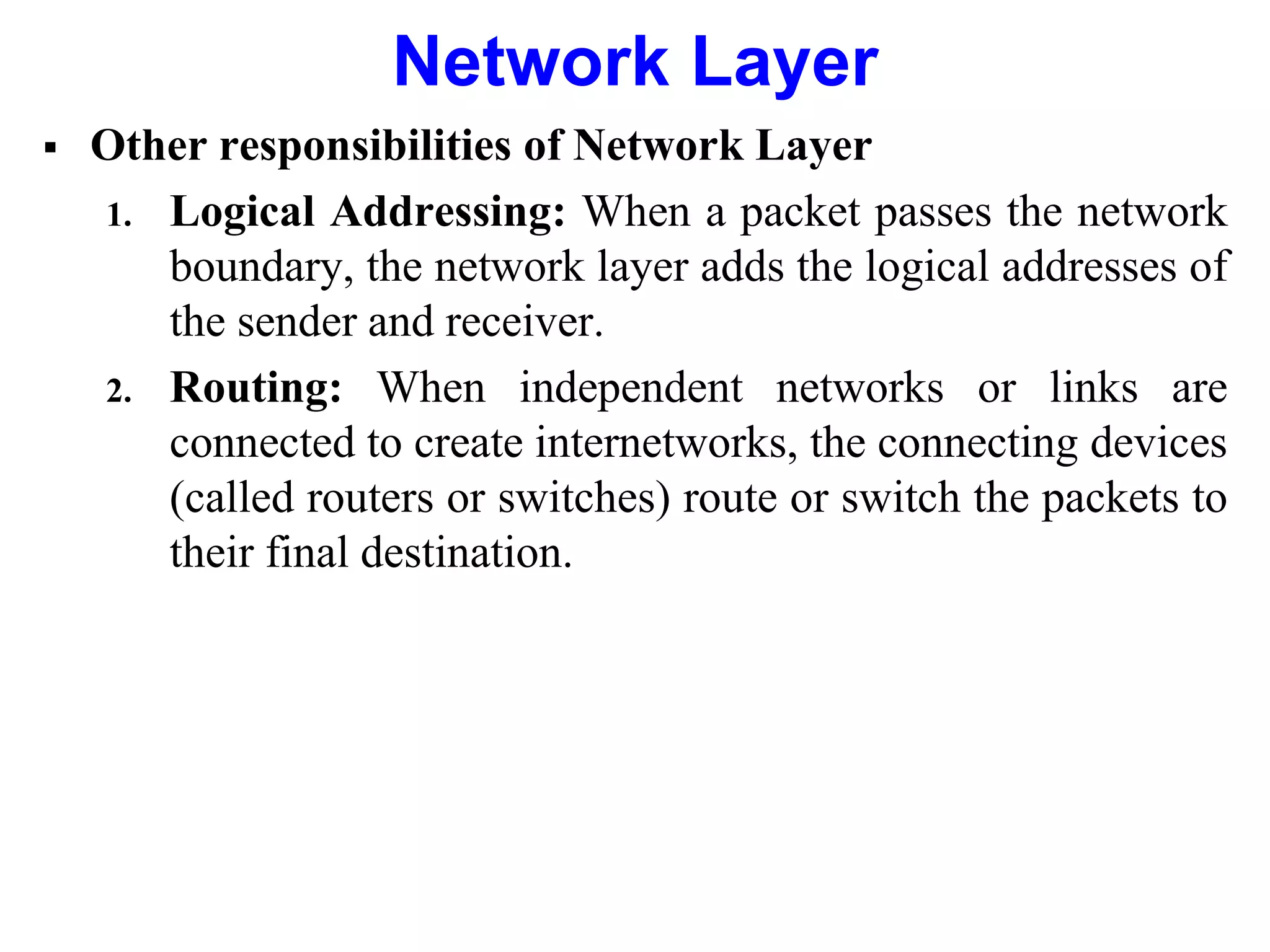  Other responsibilities of Network Layer
1. Logical Addressing: When a packet passes the network
boundary, the network layer adds the logical addresses of
the sender and receiver.
2. Routing: When independent networks or links are
connected to create internetworks, the connecting devices
(called routers or switches) route or switch the packets to
their final destination.
Network Layer
 