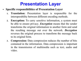 Presentation Layer
 Specific responsibilities of Presentation Layer
1. Translation: Presentation layer is responsible for the
interoperability between different encoding methods.
2. Encryption: To carry sensitive information, a system must
be able to ensure privacy. Encryption means that the sender
transforms the original information to another form and send
the resulting message out over the network. Decryption
reverses the original process to transform the message back
to its original form.
3. Compression: Data compression reduces the number of bits
contained in the information. Data compression is important
in the transmission of multimedia such as text, audio and
video.
 