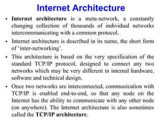 Internet Architecture
 Internet architecture is a meta-network, a constantly
changing collection of thousands of individual networks
intercommunicating with a common protocol.
 Internet architecture is described in its name, the short form
of ‘inter-networking’.
 This architecture is based on the very specification of the
standard TCP/IP protocol, designed to connect any two
networks which may be very different in internal hardware,
software and technical design.
 Once two networks are interconnected, communication with
TCP/IP is enabled end-to-end, so that any node on the
Internet has the ability to communicate with any other node
(on anywhere). The Internet architecture is also sometimes
called the TCP/IP architecture.
 