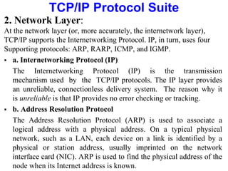 TCP/IP Protocol Suite
2. Network Layer:
At the network layer (or, more accurately, the internetwork layer),
TCP/IP supports the Internetworking Protocol. IP, in turn, uses four
Supporting protocols: ARP, RARP, ICMP, and IGMP.
 a. Internetworking Protocol (IP)
The Internetworking Protocol (IP) is the transmission
mechanism used by the TCP/IP protocols. The IP layer provides
an unreliable, connectionless delivery system. The reason why it
is unreliable is that IP provides no error checking or tracking.
 b. Address Resolution Protocol
The Address Resolution Protocol (ARP) is used to associate a
logical address with a physical address. On a typical physical
network, such as a LAN, each device on a link is identified by a
physical or station address, usually imprinted on the network
interface card (NIC). ARP is used to find the physical address of the
node when its Internet address is known.
 