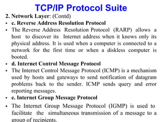 TCP/IP Protocol Suite
2. Network Layer: (Contd)
 c. Reverse Address Resolution Protocol
 The Reverse Address Resolution Protocol (RARP) allows a
host to discover its Internet address when it knows only its
physical address. It is used when a computer is connected to a
network for the first time or when a diskless computer is
booted.
 d. Internet Control Message Protocol
 The Internet Control Message Protocol (ICMP) is a mechanism
used by hosts and gateways to send notification of datagram
problems back to the sender. ICMP sends query and error
reporting messages.
 e. Internet Group Message Protocol
 The Internet Group Message Protocol (IGMP) is used to
facilitate the simultaneous transmission of a message to a
group of recipients.
 
