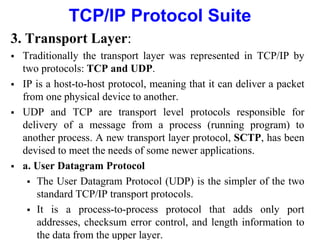 TCP/IP Protocol Suite
3. Transport Layer:
 Traditionally the transport layer was represented in TCP/IP by
two protocols: TCP and UDP.
 IP is a host-to-host protocol, meaning that it can deliver a packet
from one physical device to another.
 UDP and TCP are transport level protocols responsible for
delivery of a message from a process (running program) to
another process. A new transport layer protocol, SCTP, has been
devised to meet the needs of some newer applications.
 a. User Datagram Protocol
 The User Datagram Protocol (UDP) is the simpler of the two
standard TCP/IP transport protocols.
 It is a process-to-process protocol that adds only port
addresses, checksum error control, and length information to
the data from the upper layer.
 