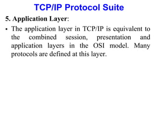 TCP/IP Protocol Suite
5. Application Layer:
 The application layer in TCP/IP is equivalent to
the combined session, presentation and
application layers in the OSI model. Many
protocols are defined at this layer.
 
