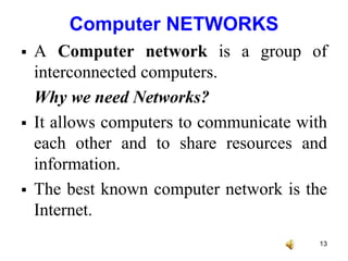 Computer NETWORKS
 A Computer network is a group of
interconnected computers.
Why we need Networks?
 It allows computers to communicate with
each other and to share resources and
information.
 The best known computer network is the
Internet.
13
 