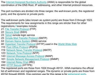 The Internet Assigned Numbers Authority (IANA) is responsible for the global
coordination of the DNS Root, IP addressing, and other Internet protocol resources.
The port numbers are divided into three ranges: the well-known ports, the registered
ports, and the dynamic or private ports.
The well-known ports (also known as system ports) are those from 0 through 1023.
The requirements for new assignments in this range are stricter than for other
registrations,[2]examples include:
21: File Transfer Protocol (FTP)
22: Secure Shell (SSH)
23: Telnet remote login service
25: Simple Mail Transfer Protocol (SMTP)
53: Domain Name System (DNS) service
80: Hypertext Transfer Protocol (HTTP) used in the World Wide Web
110: Post Office Protocol (POP3)
119: Network News Transfer Protocol (NNTP)
123: Network Time Protocol (NTP)
143: Internet Message Access Protocol (IMAP)
161: Simple Network Management Protocol (SNMP)
194: Internet Relay Chat (IRC)
443: HTTP Secure (HTTPS)
The registered ports are those from 1024 through 49151. IANA maintains the official
list of well-known and registered ranges. The dynamic or private ports are those from
49152 through 65535. One common use for this range is for ephemeral ports.
 