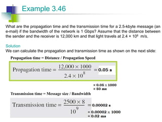 What are the propagation time and the transmission time for a 2.5-kbyte message (an
e-mail) if the bandwidth of the network is 1 Gbps? Assume that the distance between
the sender and the receiver is 12,000 km and that light travels at 2.4 × 108 m/s.
Solution
We can calculate the propagation and transmission time as shown on the next slide:
Example 3.46
Propagation time = Distance / Propagation Speed
Transmission time = Message size / Bandwidth
 