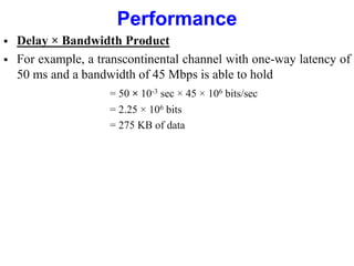 Performance
 Delay × Bandwidth Product
 For example, a transcontinental channel with one-way latency of
50 ms and a bandwidth of 45 Mbps is able to hold
= 50 × 10-3 sec × 45 × 106 bits/sec
= 2.25 × 106 bits
= 275 KB of data
 