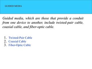 GUIDED MEDIA
Guided media, which are those that provide a conduit
from one device to another, include twisted-pair cable,
coaxial cable, and fiber-optic cable.
1. Twisted-Pair Cable
2. Coaxial Cable
3. Fiber-Optic Cable
 