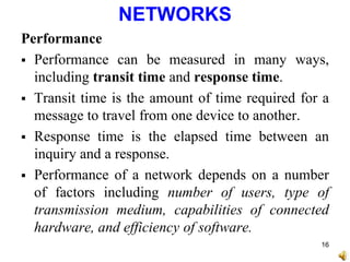 NETWORKS
Performance
 Performance can be measured in many ways,
including transit time and response time.
 Transit time is the amount of time required for a
message to travel from one device to another.
 Response time is the elapsed time between an
inquiry and a response.
 Performance of a network depends on a number
of factors including number of users, type of
transmission medium, capabilities of connected
hardware, and efficiency of software.
16
 