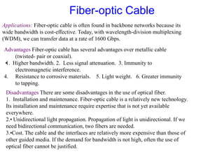 Applications: Fiber-optic cable is often found in backbone networks because its
wide bandwidth is cost-effective. Today, with wavelength-division multiplexing
(WDM), we can transfer data at a rate of 1600 Gbps.
Advantages Fiber-optic cable has several advantages over metallic cable
(twisted- pair or coaxial).
•
1. Higher bandwidth. 2. Less signal attenuation. 3. Immunity to
electromagnetic interference.
4. Resistance to corrosive materials. 5. Light weight. 6. Greater immunity
to tapping.
Disadvantages There are some disadvantages in the use of optical fiber.
1. Installation and maintenance. Fiber-optic cable is a relatively new technology.
Its installation and maintenance require expertise that is not yet available
everywhere.
2.
•Unidirectional light propagation. Propagation of light is unidirectional. If we
need bidirectional communication, two fibers are needed.
3.
•
Cost. The cable and the interfaces are relatively more expensive than those of
other guided media. If the demand for bandwidth is not high, often the use of
optical fiber cannot be justified.
Fiber-optic Cable
 