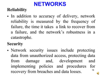 NETWORKS
Reliability
 In addition to accuracy of delivery, network
reliability is measured by the frequency of
failure, the time it takes a link to recover from
a failure, and the network’s robustness in a
catastrophe.
Security
 Network security issues include protecting
data from unauthorized access, protecting data
from damage and, development and
implementing policies and procedures for
recovery from breaches and data losses.
18
 