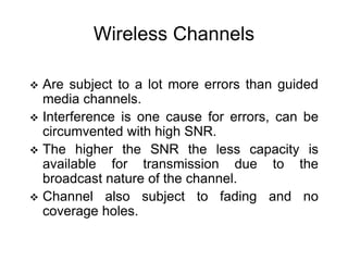 Wireless Channels
 Are subject to a lot more errors than guided
media channels.
 Interference is one cause for errors, can be
circumvented with high SNR.
 The higher the SNR the less capacity is
available for transmission due to the
broadcast nature of the channel.
 Channel also subject to fading and no
coverage holes.
 