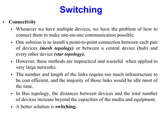 Switching
 Connectivity
 Whenever we have multiple devices, we have the problem of how to
connect them to make one-on-one communication possible.
 One solution is to install a point-to-point connection between each pair
of devices (mesh topology) or between a central device (hub) and
every other device (star topology).
 However, these methods are impractical and wasteful when applied to
very large networks.
 The number and length of the links require too much infrastructure to
be cost efficient, and the majority of those links would be idle most of
the time.
 In Bus topology, the distances between devices and the total number
of devices increase beyond the capacities of the media and equipment.
 A better solution is switching.
 