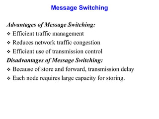 Message Switching
Advantages of Message Switching:
 Efficient traffic management
 Reduces network traffic congestion
 Efficient use of transmission control
Disadvantages of Message Switching:
 Because of store and forward, transmission delay
 Each node requires large capacity for storing.
 