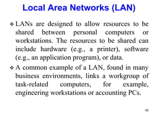  LANs are designed to allow resources to be
shared between personal computers or
workstations. The resources to be shared can
include hardware (e.g., a printer), software
(e.g., an application program), or data.
 A common example of a LAN, found in many
business environments, links a workgroup of
task-related computers, for example,
engineering workstations or accounting PCs.
Local Area Networks (LAN)
42
 