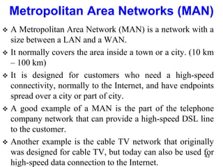  A Metropolitan Area Network (MAN) is a network with a
size between a LAN and a WAN.
 It normally covers the area inside a town or a city. (10 km
– 100 km)
 It is designed for customers who need a high-speed
connectivity, normally to the Internet, and have endpoints
spread over a city or part of city.
 A good example of a MAN is the part of the telephone
company network that can provide a high-speed DSL line
to the customer.
 Another example is the cable TV network that originally
was designed for cable TV, but today can also be used for
high-speed data connection to the Internet.
Metropolitan Area Networks (MAN)
43
 