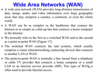  A wide area network (WAN) provides long-distance transmission of
data, image, audio, and video information over large geographic
areas that may comprise a country, a continent, or even the whole
world.
 A WAN can be as complex as the backbones that connect the
Internet or as simple as a dial-up line that connects a home computer
to the Internet.
 We normally refer to the first as a switched WAN and to the second
as a point-to-point WAN (Figure 17).
 The switched WAN connects the end systems, which usually
comprise a router (internetworking connecting device) that connects
to another LAN or WAN.
 The point-to-point WAN is normally a line leased from a telephone
or cable TV provider that connects a home computer or a small
LAN to an Internet service provider (lSP). This type of WAN is
often used to provide Internet access.
Wide Area Networks (WAN)
44
 