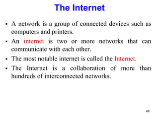The Internet
 A network is a group of connected devices such as
computers and printers.
 An internet is two or more networks that can
communicate with each other.
 The most notable internet is called the Internet.
 The Internet is a collaboration of more than
hundreds of interconnected networks.
48
 