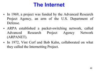 The Internet
 In 1969, a project was funded by the Advanced Research
Project Agency, an arm of the U.S. Department of
Defense.
 ARPA established a packet-switching network, called
Advanced Research Project Agency Network
(ARPANET).
 In 1972, Vint Cerf and Bob Kahn, collaborated on what
they called the Internetting Project.
49
 