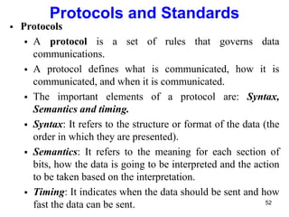 Protocols and Standards
 Protocols
 A protocol is a set of rules that governs data
communications.
 A protocol defines what is communicated, how it is
communicated, and when it is communicated.
 The important elements of a protocol are: Syntax,
Semantics and timing.
 Syntax: It refers to the structure or format of the data (the
order in which they are presented).
 Semantics: It refers to the meaning for each section of
bits, how the data is going to be interpreted and the action
to be taken based on the interpretation.
 Timing: It indicates when the data should be sent and how
fast the data can be sent. 52
 