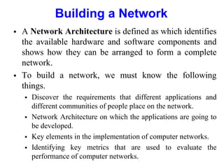 Building a Network
 A Network Architecture is defined as which identifies
the available hardware and software components and
shows how they can be arranged to form a complete
network.
 To build a network, we must know the following
things.
 Discover the requirements that different applications and
different communities of people place on the network.
 Network Architecture on which the applications are going to
be developed.
 Key elements in the implementation of computer networks.
 Identifying key metrics that are used to evaluate the
performance of computer networks.
 