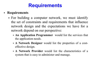 Requirements
 Requirements
 For building a computer network, we must identify
the set of constraints and requirements that influence
network design and the expectations we have for a
network depend on our perspective:
 An Application Programmer would list the services that
the application needs.
 A Network Designer would list the properties of a cost-
effective design.
 A Network Provider would list the characteristics of a
system that is easy to administer and manage.
 