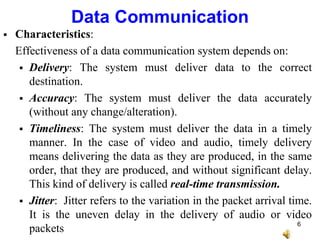 Data Communication
 Characteristics:
Effectiveness of a data communication system depends on:
 Delivery: The system must deliver data to the correct
destination.
 Accuracy: The system must deliver the data accurately
(without any change/alteration).
 Timeliness: The system must deliver the data in a timely
manner. In the case of video and audio, timely delivery
means delivering the data as they are produced, in the same
order, that they are produced, and without significant delay.
This kind of delivery is called real-time transmission.
 Jitter: Jitter refers to the variation in the packet arrival time.
It is the uneven delay in the delivery of audio or video
packets 6
 