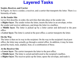 Sender, Receiver, and Carrier
In Figure, we have a sender, a receiver, and a carrier that transports the letter. There is a
hierarchy of tasks.
At the Sender Site
Let us first describe, in order, the activities that take place at the sender site.
o Higher layer. The sender writes the letter, inserts the letter in an envelope, writes
the sender and receiver addresses, and drops the letter in a mailbox.
o Middle layer. The letter is picked up by a letter carrier and delivered to the post
office.
o Lower layer. The letter is sorted at the post office; a carrier transports the letter.
On the Way
The letter is then on its way to the recipient. On the way to the recipient's local post
office, the letter may actually go through a central office. In addition, it may be trans
ported by truck, train, airplane, boat, or a combination of these.
At the Receiver Site
o Lower layer. The carrier transports the letter to the post office.
o Middle layer. The letter is sorted and delivered to the recipient's mailbox.
o Higher layer. The receiver picks up the letter, opens the envelope, and reads it.
Layered Tasks
 