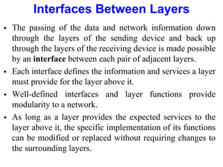  The passing of the data and network information down
through the layers of the sending device and back up
through the layers of the receiving device is made possible
by an interface between each pair of adjacent layers.
 Each interface defines the information and services a layer
must provide for the layer above it.
 Well-defined interfaces and layer functions provide
modularity to a network.
 As long as a layer provides the expected services to the
layer above it, the specific implementation of its functions
can be modified or replaced without requiring changes to
the surrounding layers.
Interfaces Between Layers
 