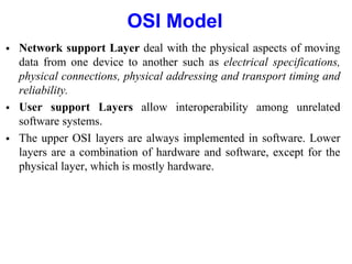 OSI Model
 Network support Layer deal with the physical aspects of moving
data from one device to another such as electrical specifications,
physical connections, physical addressing and transport timing and
reliability.
 User support Layers allow interoperability among unrelated
software systems.
 The upper OSI layers are always implemented in software. Lower
layers are a combination of hardware and software, except for the
physical layer, which is mostly hardware.
 