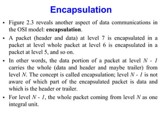 Encapsulation
 Figure 2.3 reveals another aspect of data communications in
the OSI model: encapsulation.
 A packet (header and data) at level 7 is encapsulated in a
packet at level whole packet at level 6 is encapsulated in a
packet at level 5, and so on.
 In other words, the data portion of a packet at level N - 1
carries the whole (data and header and maybe trailer) from
level N. The concept is called encapsulation; level N - 1 is not
aware of which part of the encapsulated packet is data and
which is the header or trailer.
 For level N - 1, the whole packet coming from level N as one
integral unit.
 