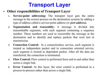 Transport Layer
 Other responsibilities of Transport Layer
1. Service-point addressing: The transport layer gets the entire
message to the correct process on the destination systems by adding a
type of address called a service-point address (or port address).
2. Segmentation and reassembly: A message is divided into
transmittable segments, with each segment containing a sequence
number. These numbers are used to reassemble the message at the
destination and to identify and replace packets that were lost in
transmission.
3. Connection Control: In a connectionless service, each segment is
treated as independent packet and in connection oriented service,
each segment is treated as dependent packet. After all the data are
transferred, the connection is terminated.
4. Flow Control: Flow control is performed from end to end rather than
across a single link.
5. Error Control: At this layer, the error control is performed in a
process-to-process rather than across a single link.
 