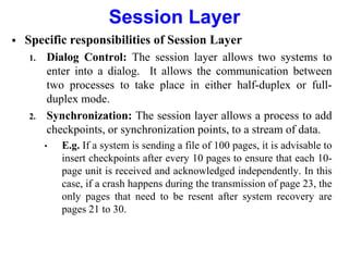 Session Layer
 Specific responsibilities of Session Layer
1. Dialog Control: The session layer allows two systems to
enter into a dialog. It allows the communication between
two processes to take place in either half-duplex or full-
duplex mode.
2. Synchronization: The session layer allows a process to add
checkpoints, or synchronization points, to a stream of data.
• E.g. If a system is sending a file of 100 pages, it is advisable to
insert checkpoints after every 10 pages to ensure that each 10-
page unit is received and acknowledged independently. In this
case, if a crash happens during the transmission of page 23, the
only pages that need to be resent after system recovery are
pages 21 to 30.
 