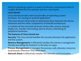 • Android operating system is a stack of software components which is
roughly divided into five sections and four main layers
• Linux kernel
• Linux Kernel provides main functionality of operating system
functions for running an android application.
• The Linux Kernel will provide an abstraction layer between the device
hardware and the other components of android architecture.
• It contains all the essential hardware drivers like camera, keypad,
display etc. handles networking ,device drivers, interfacing to
peripheral hardware.
• The features of Linux kernel are:
• Security: The Linux kernel handles the security between the application
and the system.
• Memory Management: It efficiently handles the memory management
thereby providing the freedom to develop our apps.
• Process Management: It manages the process well, allocates resources
to processes whenever they need them.
• Network Stack: It effectively handles the network communication.
 