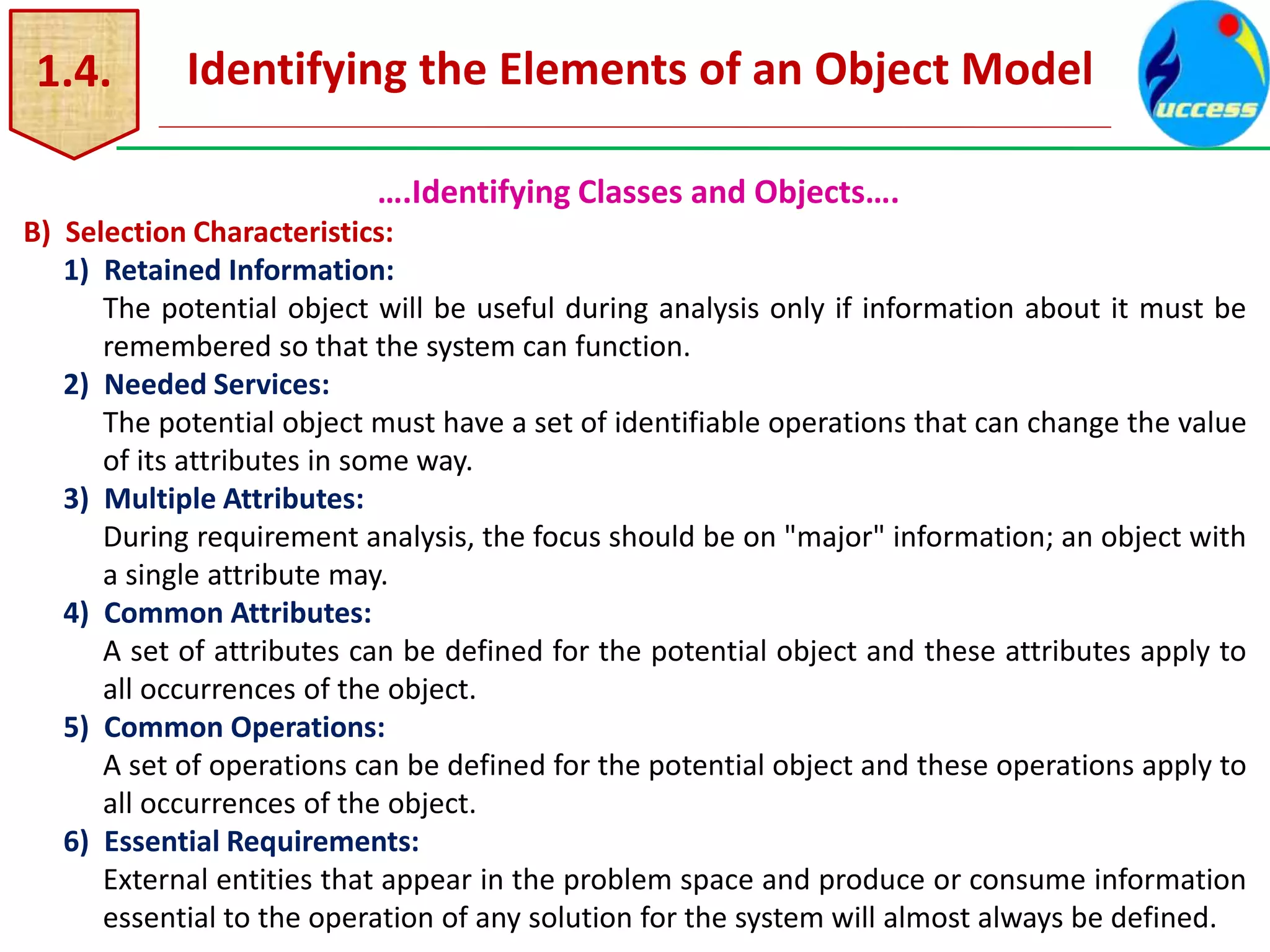 1.4. Identifying the Elements of an Object Model
….Identifying Classes and Objects….
B) Selection Characteristics:
1) Retained Information:
The potential object will be useful during analysis only if information about it must be
remembered so that the system can function.
2) Needed Services:
The potential object must have a set of identifiable operations that can change the value
of its attributes in some way.
3) Multiple Attributes:
During requirement analysis, the focus should be on "major" information; an object with
a single attribute may.
4) Common Attributes:
A set of attributes can be defined for the potential object and these attributes apply to
all occurrences of the object.
5) Common Operations:
A set of operations can be defined for the potential object and these operations apply to
all occurrences of the object.
6) Essential Requirements:
External entities that appear in the problem space and produce or consume information
essential to the operation of any solution for the system will almost always be defined.
 