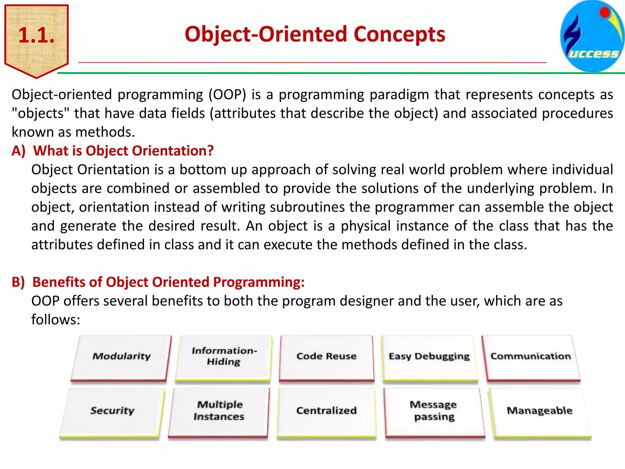 1.1. Object-Oriented Concepts
Object-oriented programming (OOP) is a programming paradigm that represents concepts as
"objects" that have data fields (attributes that describe the object) and associated procedures
known as methods.
A) What is Object Orientation?
Object Orientation is a bottom up approach of solving real world problem where individual
objects are combined or assembled to provide the solutions of the underlying problem. In
object, orientation instead of writing subroutines the programmer can assemble the object
and generate the desired result. An object is a physical instance of the class that has the
attributes defined in class and it can execute the methods defined in the class.
B) Benefits of Object Oriented Programming:
OOP offers several benefits to both the program designer and the user, which are as
follows:
 