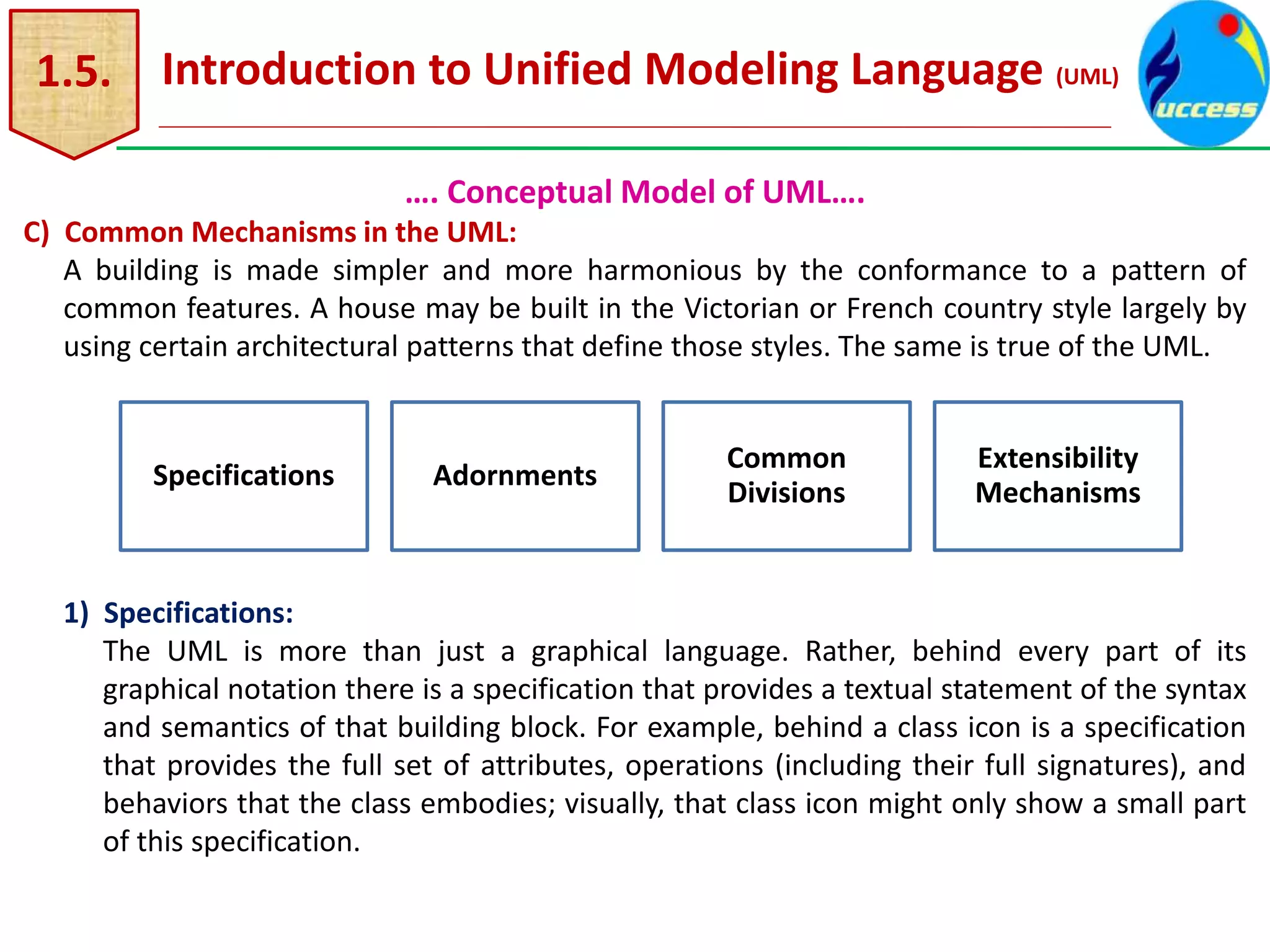 1.5. Introduction to Unified Modeling Language (UML)
…. Conceptual Model of UML….
C) Common Mechanisms in the UML:
A building is made simpler and more harmonious by the conformance to a pattern of
common features. A house may be built in the Victorian or French country style largely by
using certain architectural patterns that define those styles. The same is true of the UML.
1) Specifications:
The UML is more than just a graphical language. Rather, behind every part of its
graphical notation there is a specification that provides a textual statement of the syntax
and semantics of that building block. For example, behind a class icon is a specification
that provides the full set of attributes, operations (including their full signatures), and
behaviors that the class embodies; visually, that class icon might only show a small part
of this specification.
Specifications Adornments
Common
Divisions
Extensibility
Mechanisms
 