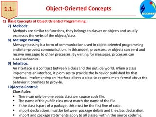 1.1. Object-Oriented Concepts
C) Basic Concepts of Object Oriented Programming:
7) Methods:
Methods are similar to functions, they belongs to classes or objects and usually
expresses the verbs of the objects/class.
8) Message Passing:
Message passing is a form of communication used in object oriented programming
and inter-process communication. In this model, processes, or objects can send and
receive messages to other processes. By waiting for messages, processes can
also synchronize.
9) Interface:
An interface is a contract between a class and the outside world. When a class
implements an interface, it promises to provide the behavior published by that
interface. Implementing an interface allows a class to become more formal about the
behavior it promises to provide.
10)Access Control:
Class Rules:
 There can only be one public class per source code file.
 The name of the public class must match the name of the file.
 If the class is part of a package, this must be the first line of code.
 Import declarations must be between package details and the class declaration.
 Import and package statements apply to all classes within the source code file.
 