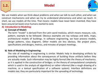 1.2. Model
We use models when we think about problems and when we talk to each other, and when we
construct mechanisms and when we try to understand phenomena and when we teach. In
short, we use models all the time. That means: models have never been invented, they have
been around (at least) since humans started to exist.
A) Introduction to Modeling:
a) Concept of Model:
The term “model" is derived from the Latin word modulus, which means measure, rule,
pattern, example to be followed. Obvious examples are toy railways and dolls, maps,
architectural models of buildings. In software engineering, we have process models,
design patterns, class diagrams. Other models are less obvious, like project plans,
specifications and designs, metrics, and minutes of project meetings.
b) Role of Modeling in Engineering:
The role of modeling in engineering is similar. Models help in developing artifacts by
providing information about the consequences of building those artifacts before they
are actually made. Such information may be highly formal (like the theory of mechanics.
as it is applied in the construction of bridges. or the theory of computational complexity
which is used in the analysis of algorithms) or rather informal (like a rough drawing of a
machine, or a textual specification of a software system). Interface definitions are
models too; they are particularly important for the spreading of technology.
 