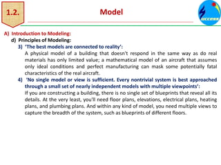 1.2. Model
A) Introduction to Modeling:
d) Principles of Modeling:
3) ‘The best models are connected to reality’:
A physical model of a building that doesn't respond in the same way as do real
materials has only limited value; a mathematical model of an aircraft that assumes
only ideal conditions and perfect manufacturing can mask some potentially fatal
characteristics of the real aircraft.
4) ‘No single model or view is sufficient. Every nontrivial system is best approached
through a small set of nearly independent models with multiple viewpoints’:
If you are constructing a building, there is no single set of blueprints that reveal all its
details. At the very least, you'll need floor plans, elevations, electrical plans, heating
plans, and plumbing plans. And within any kind of model, you need multiple views to
capture the breadth of the system, such as blueprints of different floors.
 