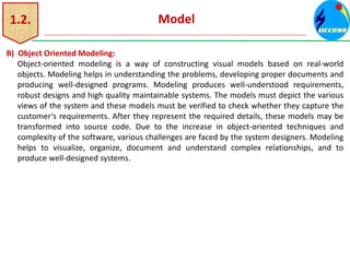 1.2. Model
B) Object Oriented Modeling:
Object-oriented modeling is a way of constructing visual models based on real-world
objects. Modeling helps in understanding the problems, developing proper documents and
producing well-designed programs. Modeling produces well-understood requirements,
robust designs and high quality maintainable systems. The models must depict the various
views of the system and these models must be verified to check whether they capture the
customer‘s requirements. After they represent the required details, these models may be
transformed into source code. Due to the increase in object-oriented techniques and
complexity of the software, various challenges are faced by the system designers. Modeling
helps to visualize, organize, document and understand complex relationships, and to
produce well-designed systems.
 