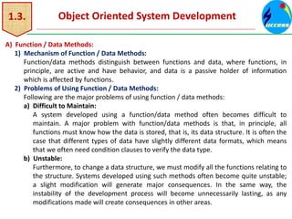 1.3. Object Oriented System Development
A) Function / Data Methods:
1) Mechanism of Function / Data Methods:
Function/data methods distinguish between functions and data, where functions, in
principle, are active and have behavior, and data is a passive holder of information
which is affected by functions.
2) Problems of Using Function / Data Methods:
Following are the major problems of using function / data methods:
a) Difficult to Maintain:
A system developed using a function/data method often becomes difficult to
maintain. A major problem with function/data methods is that, in principle, all
functions must know how the data is stored, that is, its data structure. It is often the
case that different types of data have slightly different data formats, which means
that we often need condition clauses to verify the data type.
b) Unstable:
Furthermore, to change a data structure, we must modify all the functions relating to
the structure. Systems developed using such methods often become quite unstable;
a slight modification will generate major consequences. In the same way, the
instability of the development process will become unnecessarily lasting, as any
modifications made will create consequences in other areas.
 