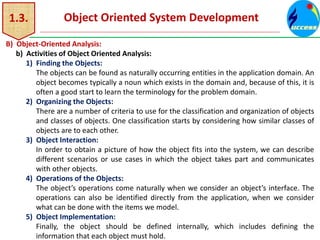 1.3. Object Oriented System Development
B) Object-Oriented Analysis:
b) Activities of Object Oriented Analysis:
1) Finding the Objects:
The objects can be found as naturally occurring entities in the application domain. An
object becomes typically a noun which exists in the domain and, because of this, it is
often a good start to learn the terminology for the problem domain.
2) Organizing the Objects:
There are a number of criteria to use for the classification and organization of objects
and classes of objects. One classification starts by considering how similar classes of
objects are to each other.
3) Object Interaction:
In order to obtain a picture of how the object fits into the system, we can describe
different scenarios or use cases in which the object takes part and communicates
with other objects.
4) Operations of the Objects:
The object’s operations come naturally when we consider an object’s interface. The
operations can also be identified directly from the application, when we consider
what can be done with the items we model.
5) Object Implementation:
Finally, the object should be defined internally, which includes defining the
information that each object must hold.
 