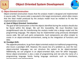 1.3. Object Oriented System Development
C) Object Oriented Construction:
Object-oriented construction means that the analysis model is designed and implemented
in source code. This source code is executed in the target environment, which often means
that the ideal model produced by the analysis model must be molded to fit into the
implementation environment.
a) Goal of Object Oriented Construction:
The goal of OO Construction is that the objects identified during the analysis should also
be found within the design. We call this traceability. We must therefore have
straightforward rules for transforming the analysis model into a design model and the
programming language. The objects may be implemented using previously developed
source code. We call such parts components. Such components are often simpler to
create in an object-oriented environment, owing to the integration of functions and
data.
b) Paradigm Shift:
The opposite procedure, to go from object-oriented analysis to traditional programming,
also incurs a paradigm shift. However, this causes less of a problem as, even for non-
object-oriented languages, we can structure the system to be object-oriented.
Additionally, we can program in an object-oriented style, even for other languages.
Hence object-orientation is also a style of programming and not only the name of a
programming language family having language constructs such as inheritance,
 