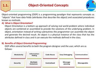 1.1. Object-Oriented Concepts
Object-oriented programming (OOP) is a programming paradigm that represents concepts as
"objects" that have data fields (attributes that describe the object) and associated procedures
known as methods.
A) What is Object Orientation?
Object Orientation is a bottom up approach of solving real world problem where individual
objects are combined or assembled to provide the solutions of the underlying problem. In
object, orientation instead of writing subroutines the programmer can assemble the object
and generate the desired result. An object is a physical instance of the class that has the
attributes defined in class and it can execute the methods defined in the class.
B) Benefits of Object Oriented Programming:
OOP offers several benefits to both the program designer and the user, which are as
follows:
 