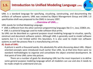 1.5. Introduction to Unified Modeling Language (UML)
UML is a standard language for specifying, visualizing, constructing, and documenting the
artifacts of software systems. UML was created by Object Management Group and UML 1.0
specification draft was proposed to the OMG in January 1997.
….Overview of UML….
UML stands for Unified Modeling Language.
 UML is different from the other common programming languages like C++, Java, COBOL etc.
 UML is a pictorial language used to make software blue prints.
So UML can be described as a general purpose visual modeling language to visualize, specify,
construct and document software system. Although UML is generally used to model software
systems but it is not limited within this boundary. It is also used to model non software
systems as well like process flow in a manufacturing unit etc.
A) Goals of UML:
A picture is worth a thousand words, this absolutely fits while discussing about UML. Object
oriented concepts were introduced much earlier than UML. So at that time there were no
standard methodologies to organize and consolidate the object oriented development. At
that point of time UML came into picture.
There are a number of goals for developing UML but the most important is to define
some general purpose modeling language which all modelers can use and also it needs to
be made simple to understand and use.
 