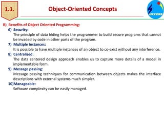 1.1. Object-Oriented Concepts
B) Benefits of Object Oriented Programming:
6) Security:
The principle of data hiding helps the programmer to build secure programs that cannot
be invaded by code in other parts of the program.
7) Multiple Instances:
It is possible to have multiple instances of an object to co-exist without any interference.
8) Centralized:
The data centered design approach enables us to capture more details of a model in
implementable form.
9) Message passing:
Message passing techniques for communication between objects makes the interface
descriptions with external systems much simpler.
10)Manageable:
Software complexity can be easily managed.
 